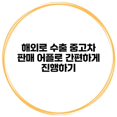 해외로 수출 중고차 판매 어플로 간편하게 진행하기
